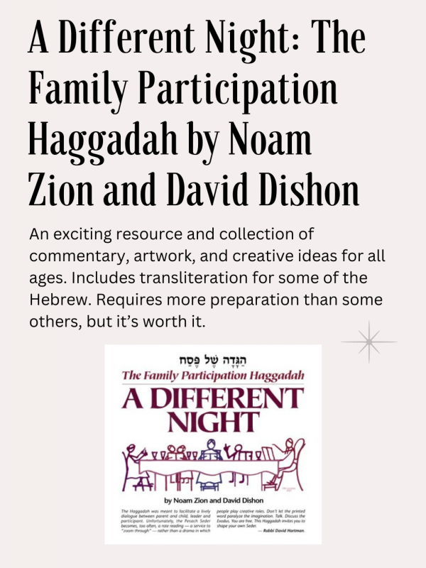 A Different Night: The Family Participation Haggadah, Noam Zion and David Dishon ed., Shalom Hartman Institute publ.: An exciting resource and collection of commentary, artwork, and creative ideas for all ages. Includes transliteration for some of the Hebrew. Requires more preparation than some others, but it’s worth it.