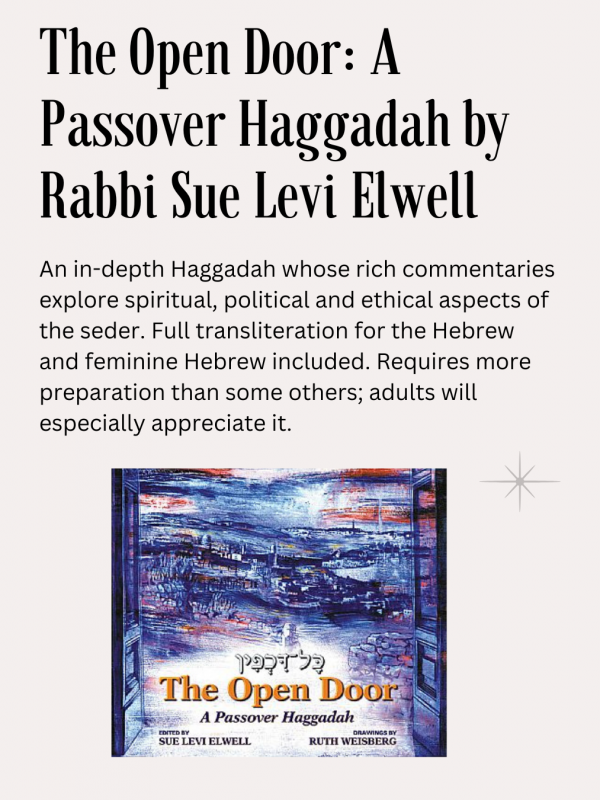 The Open Door: A Passover Haggadah, Sue Levi Elwell ed., CCAR publ.: An in-depth Haggadah whose rich commentaries explore spiritual, political and ethical aspects of the seder. Full transliteration for the Hebrew and feminine Hebrew included. Requires more preparation than some others; adults will especially appreciate it.