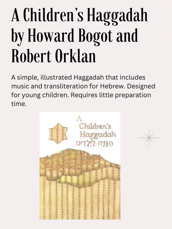 A Children’s Haggadah, Howard Bogot and Robert Orklan ed., CCAR publ.: A simple, illustrated Haggadah that includes music and transliteration for Hebrew. Designed for young children. Requires little preparation time.