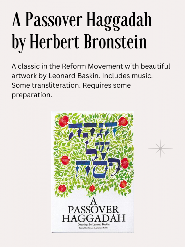 A Passover Haggadah, Herbert Bronstein ed., CCAR publ.: A classic in the Reform Movement with beautiful artwork by Leonard Baskin. Includes music. Some transliteration. Requires some preparation.